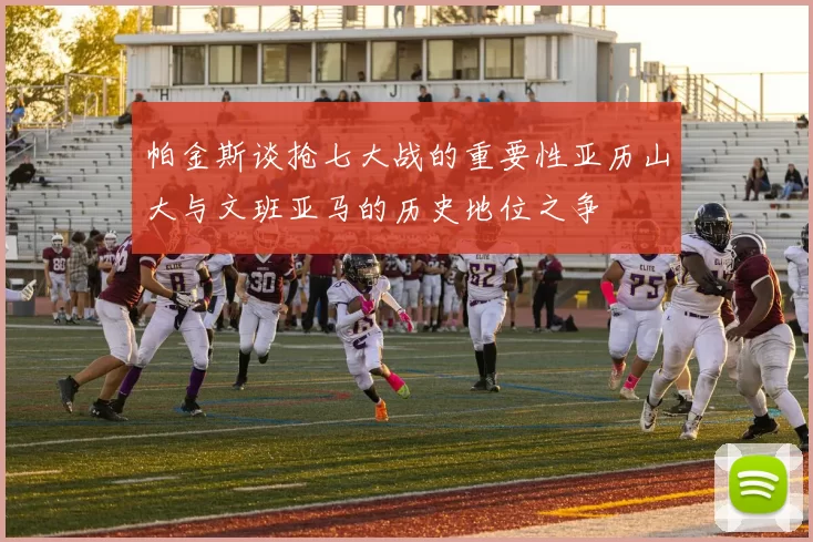 帕金斯谈抢七大战的重要性亚历山大与文班亚马的历史地位之争