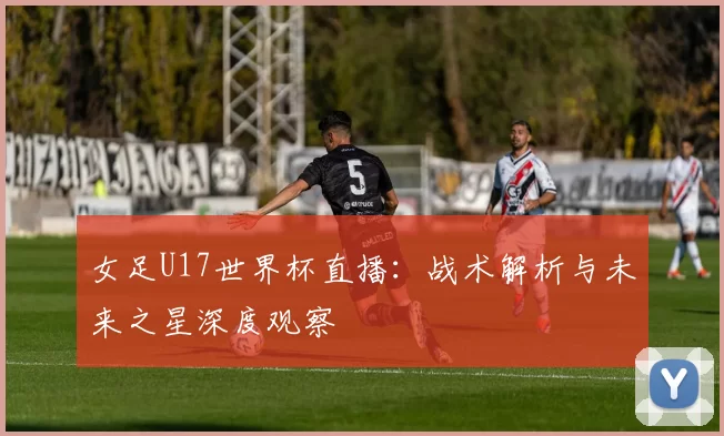 女足U17世界杯直播:战术解析与未来之星深度观察
