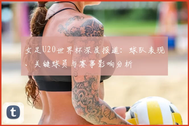 女足U20世界杯深度报道：球队表现、关键球员与赛事影响分析