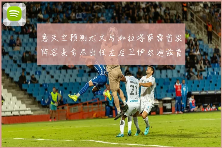 意天空预测尤文与加拉塔萨雷首发阵容麦肯尼出任左后卫伊尔迪兹首发出战