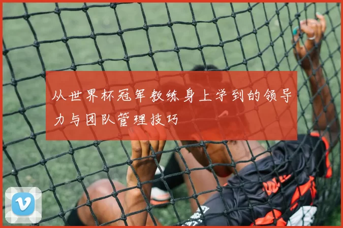 从世界杯冠军教练身上学到的领导力与团队管理技巧