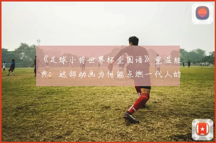 《足球小将世界杯全国语》重温经典:这部动画为何能点燃一代人的足球梦?