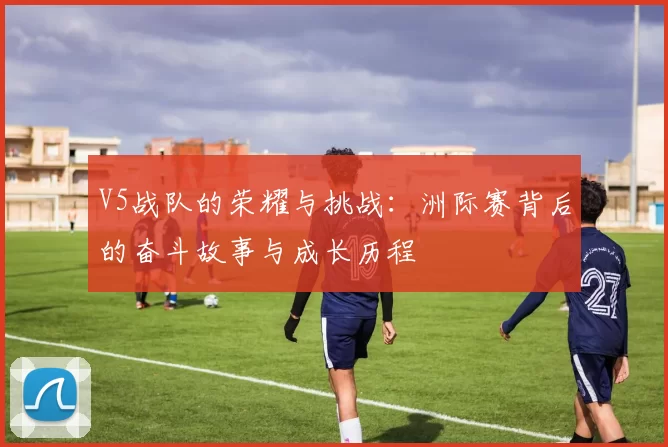 V5战队的荣耀与挑战:洲际赛背后的奋斗故事与成长历程