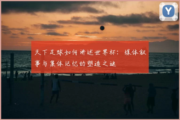 天下足球如何讲述世界杯:媒体叙事与集体记忆的塑造之谜