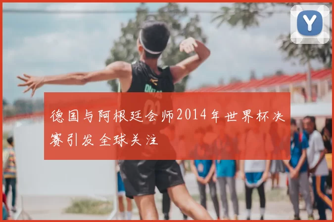 德国与阿根廷会师2014年世界杯决赛引发全球关注