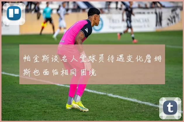帕金斯谈名人堂球员待遇变化詹姆斯也面临相同困境