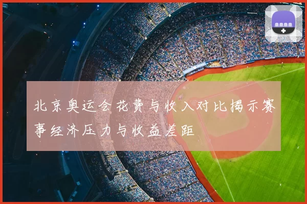 北京奥运会花费与收入对比揭示赛事经济压力与收益差距