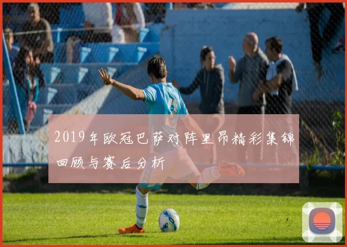 2019年欧冠巴萨对阵里昂精彩集锦回顾与赛后分析