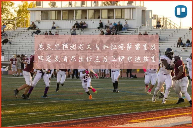 意天空预测尤文与加拉塔萨雷首发阵容麦肯尼出任左后卫伊尔迪兹首发出战