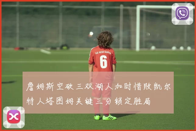 詹姆斯空砍三双湖人加时惜败凯尔特人塔图姆关键三分锁定胜局