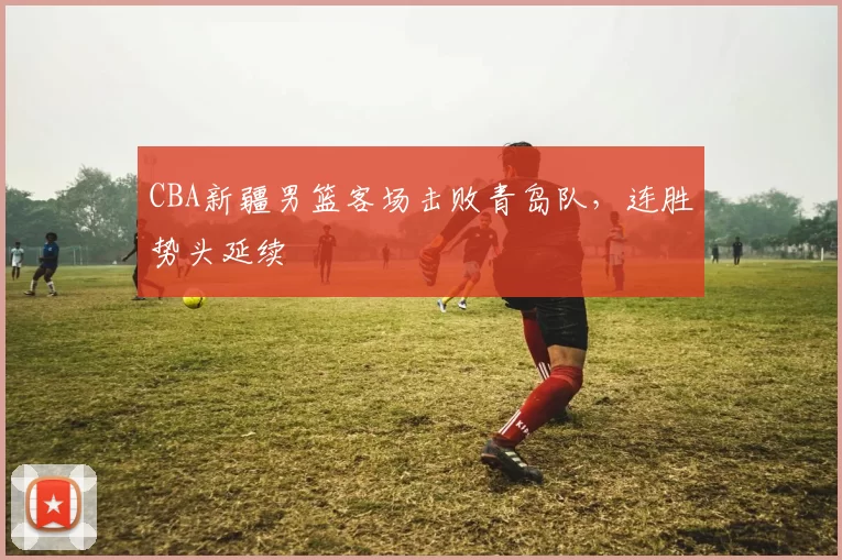CBA新疆男篮客场击败青岛队，连胜势头延续