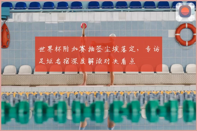 世界杯附加赛抽签尘埃落定，专访足坛名宿深度解读对决看点