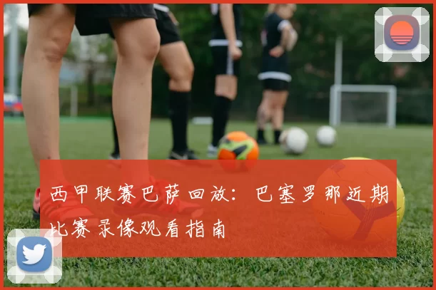 西甲联赛巴萨回放:巴塞罗那近期比赛录像观看指南