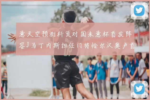意天空预测科莫对国米意杯首发阵容J马丁内斯担任门将恰尔汉奥卢首发出战
