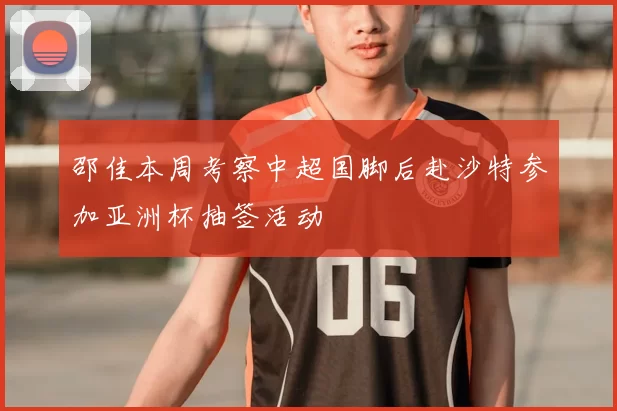 邵佳本周考察中超国脚后赴沙特参加亚洲杯抽签活动