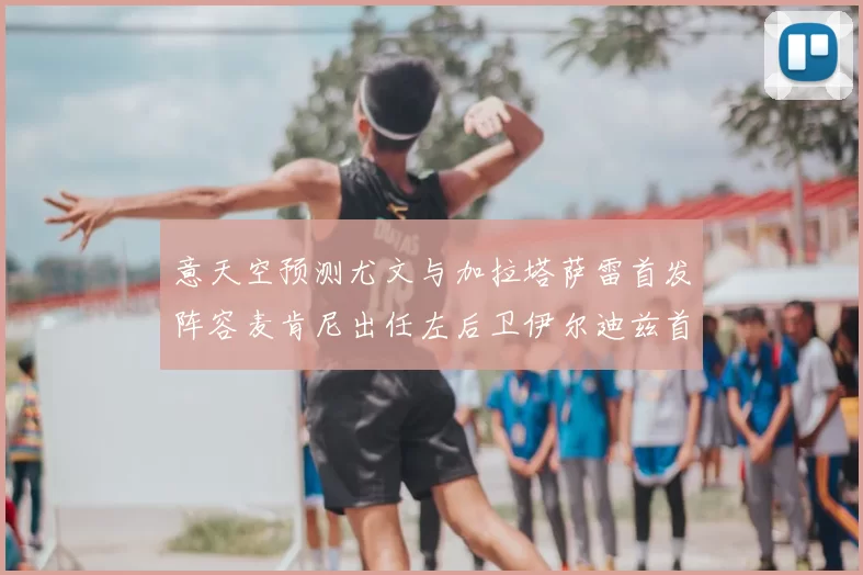意天空预测尤文与加拉塔萨雷首发阵容麦肯尼出任左后卫伊尔迪兹首发出战