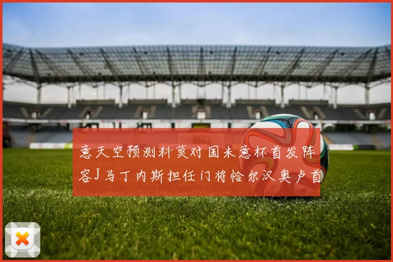 意天空预测科莫对国米意杯首发阵容J马丁内斯担任门将恰尔汉奥卢首发出战