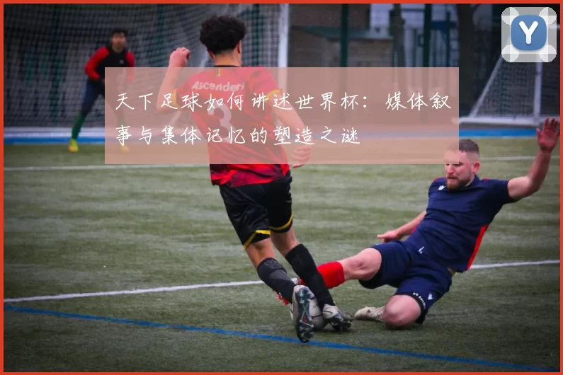 天下足球如何讲述世界杯:媒体叙事与集体记忆的塑造之谜