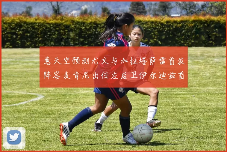 意天空预测尤文与加拉塔萨雷首发阵容麦肯尼出任左后卫伊尔迪兹首发出战