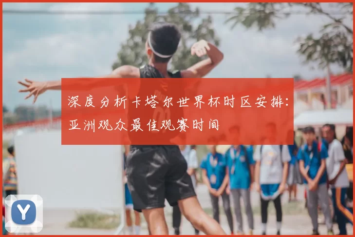 深度分析卡塔尔世界杯时区安排：亚洲观众最佳观赛时间