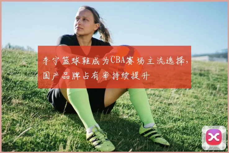 李宁篮球鞋成为CBA赛场主流选择，国产品牌占有率持续提升
