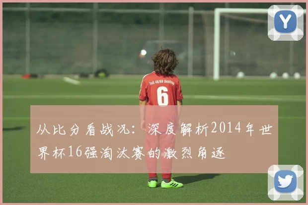 从比分看战况:深度解析2014年世界杯16强淘汰赛的激烈角逐