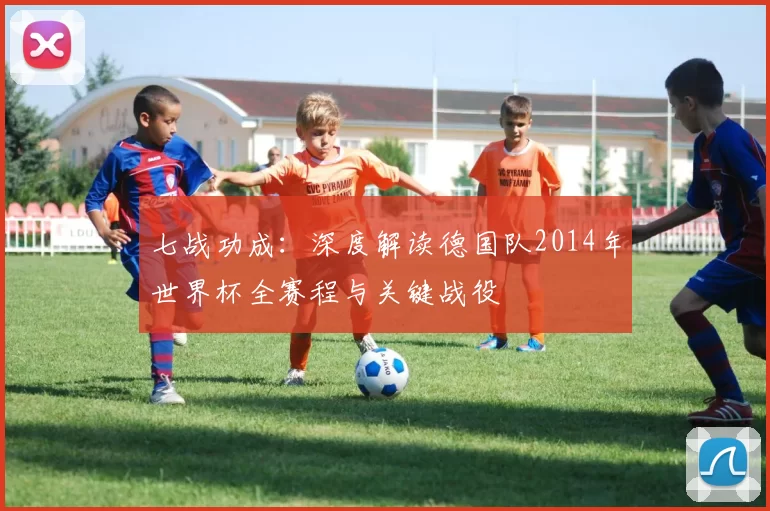 七战功成：深度解读德国队2014年世界杯全赛程与关键战役