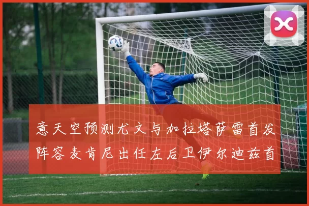 意天空预测尤文与加拉塔萨雷首发阵容麦肯尼出任左后卫伊尔迪兹首发出战