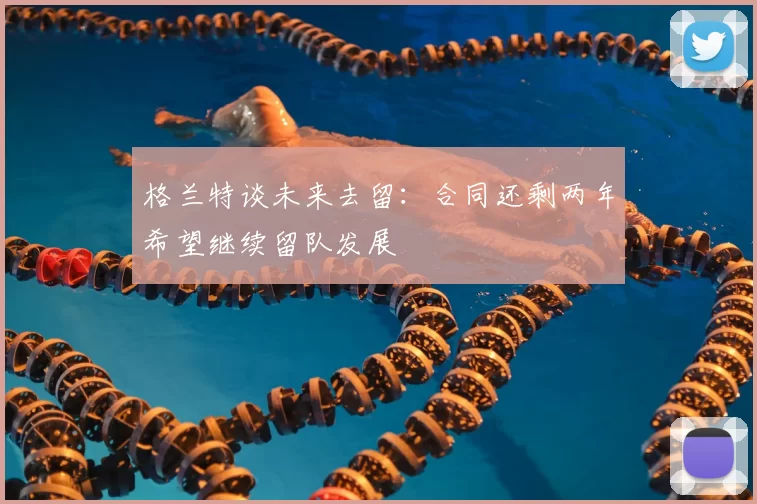 格兰特谈未来去留:合同还剩两年希望继续留队发展