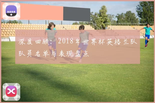 深度回顾:2018年世界杯英格兰队队员名单与表现盘点