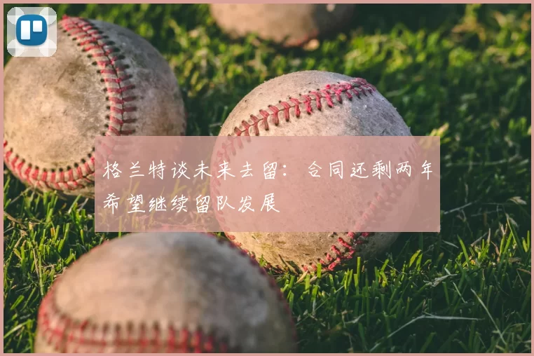 格兰特谈未来去留:合同还剩两年希望继续留队发展