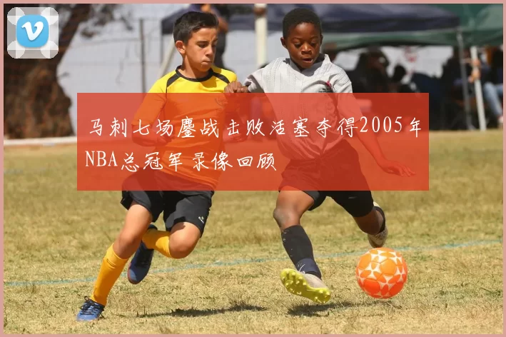 马刺七场鏖战击败活塞夺得2005年NBA总冠军录像回顾