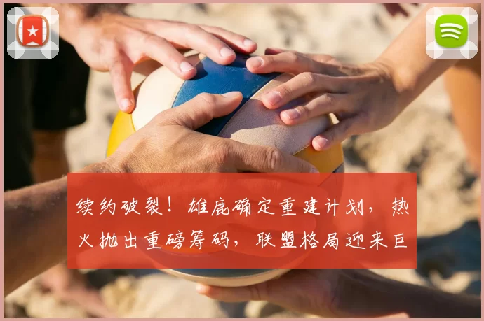 续约破裂!雄鹿确定重建计划,热火抛出重磅筹码,联盟格局迎来巨大变动_交易_1_CBA