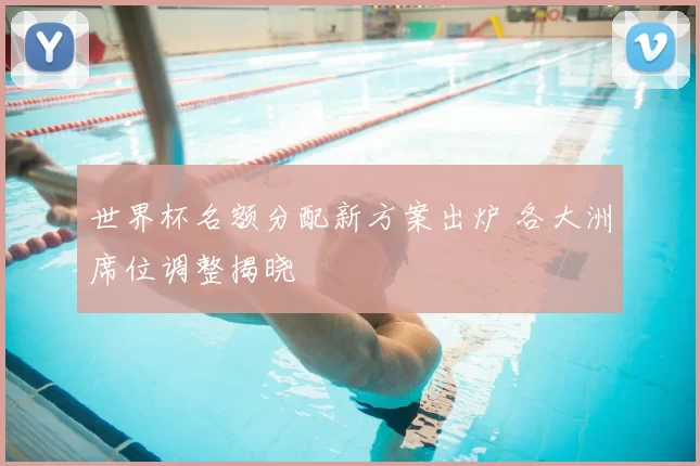 世界杯名额分配新方案出炉 各大洲席位调整揭晓