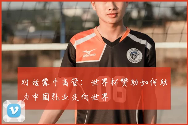 对话蒙牛高管:世界杯赞助如何助力中国乳业走向世界