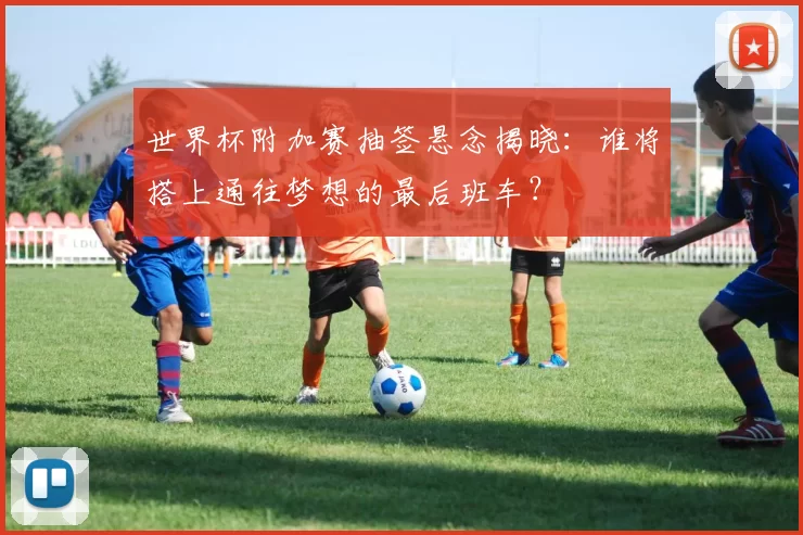 世界杯附加赛抽签悬念揭晓：谁将搭上通往梦想的最后班车？