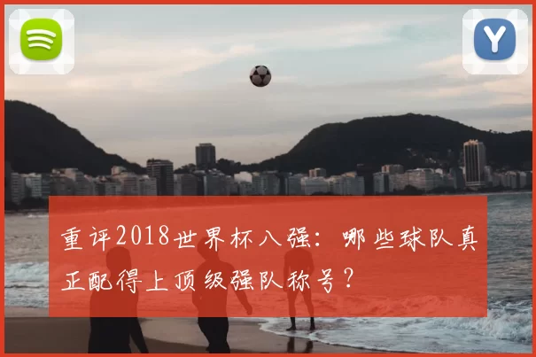 重评2018世界杯八强:哪些球队真正配得上顶级强队称号?