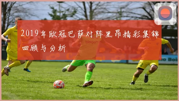 2019年欧冠巴萨对阵里昂精彩集锦回顾与分析