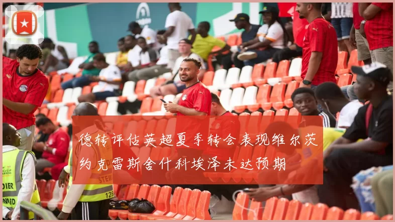 德转评估英超夏季转会表现维尔茨约克雷斯舍什科埃泽未达预期