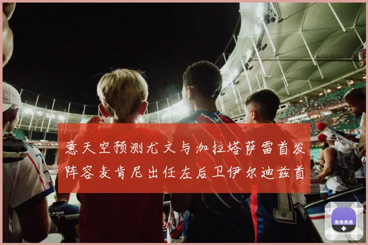 意天空预测尤文与加拉塔萨雷首发阵容麦肯尼出任左后卫伊尔迪兹首发出战