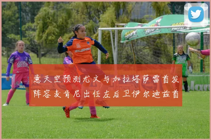 意天空预测尤文与加拉塔萨雷首发阵容麦肯尼出任左后卫伊尔迪兹首发出战