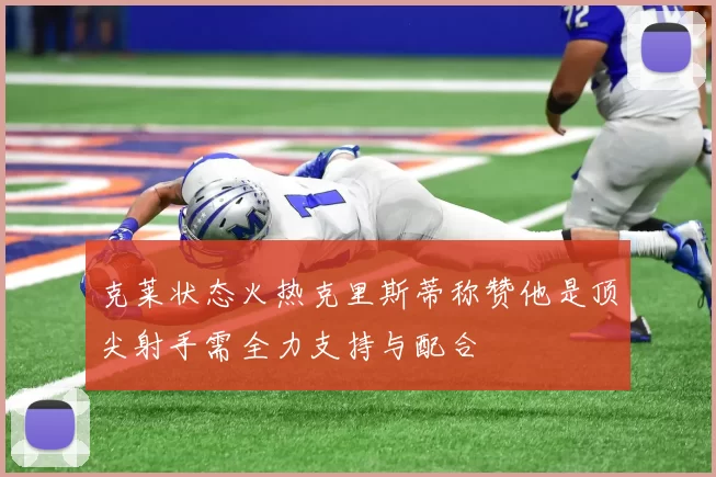 克莱状态火热克里斯蒂称赞他是顶尖射手需全力支持与配合