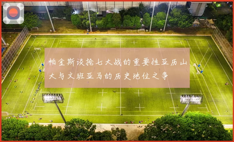 帕金斯谈抢七大战的重要性亚历山大与文班亚马的历史地位之争
