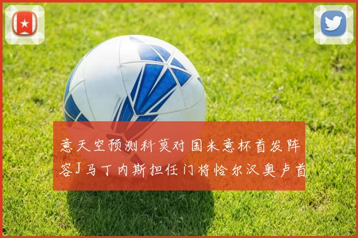 意天空预测科莫对国米意杯首发阵容J马丁内斯担任门将恰尔汉奥卢首发出战
