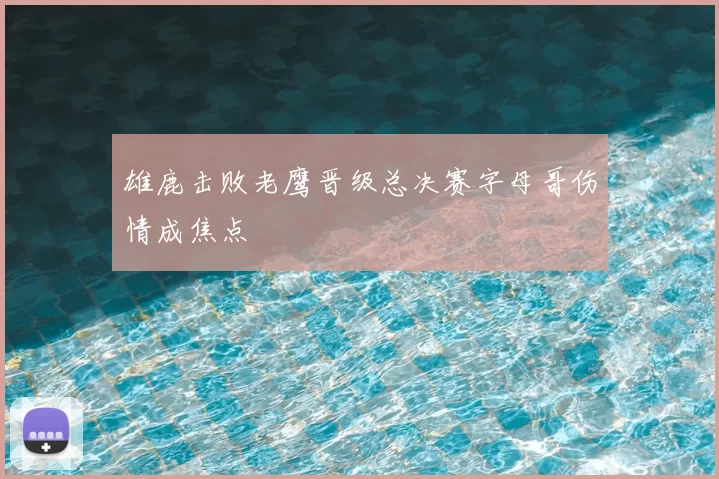 雄鹿击败老鹰晋级总决赛字母哥伤情成焦点