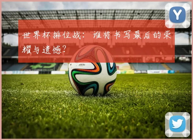 世界杯排位战:谁将书写最后的荣耀与遗憾?
