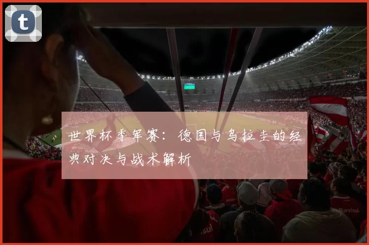世界杯季军赛:德国与乌拉圭的经典对决与战术解析