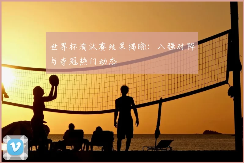 世界杯淘汰赛结果揭晓：八强对阵与夺冠热门动态