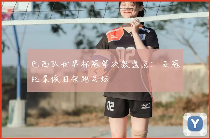 巴西队世界杯冠军次数盘点：五冠纪录依旧领跑足坛