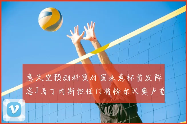 意天空预测科莫对国米意杯首发阵容J马丁内斯担任门将恰尔汉奥卢首发出战